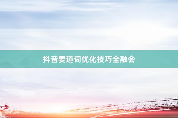 抖音要道词优化技巧全融会