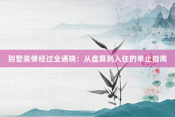 别墅装修经过全通晓：从盘算到入住的举止指南