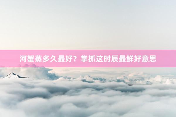 河蟹蒸多久最好？掌抓这时辰最鲜好意思