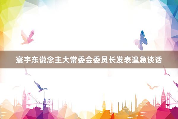寰宇东说念主大常委会委员长发表遑急谈话